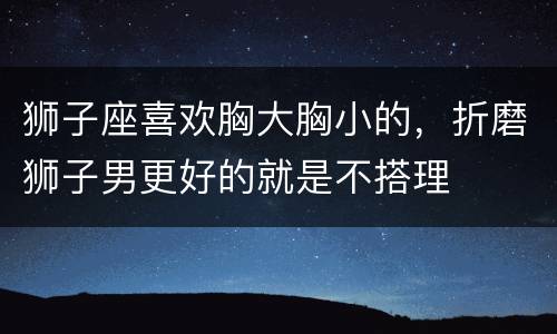 狮子座喜欢胸大胸小的，折磨狮子男更好的就是不搭理