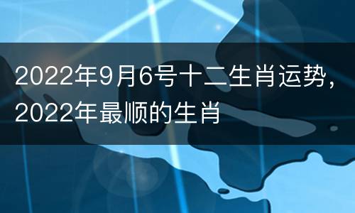 2022年9月6号十二生肖运势，2022年最顺的生肖