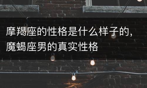 摩羯座的性格是什么样子的，魔蝎座男的真实性格