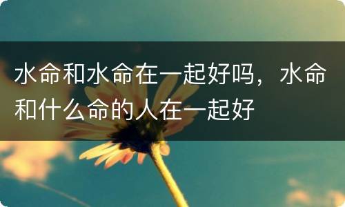 水命和水命在一起好吗，水命和什么命的人在一起好