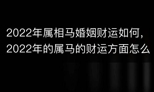2022年属相马婚姻财运如何，2022年的属马的财运方面怎么样