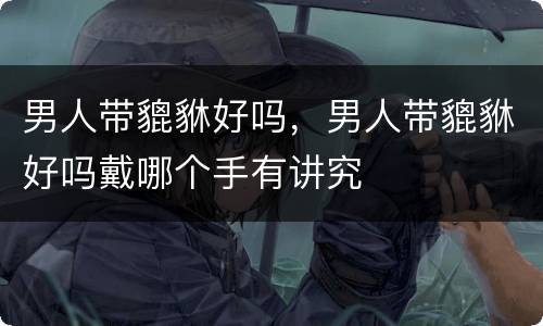 男人带貔貅好吗，男人带貔貅好吗戴哪个手有讲究