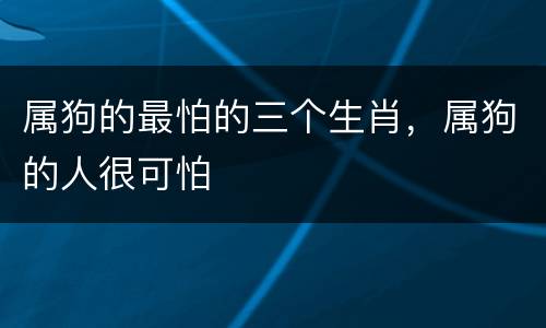 属狗的最怕的三个生肖，属狗的人很可怕