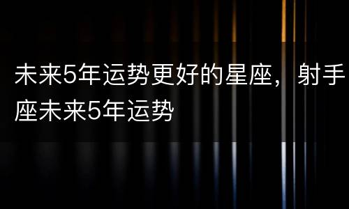 未来5年运势更好的星座，射手座未来5年运势