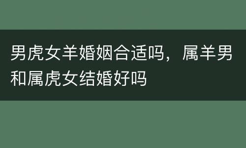 男虎女羊婚姻合适吗，属羊男和属虎女结婚好吗
