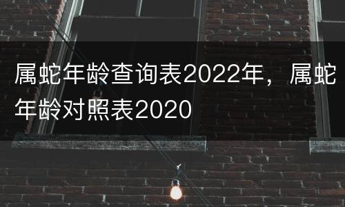 属蛇年龄查询表2022年，属蛇年龄对照表2020