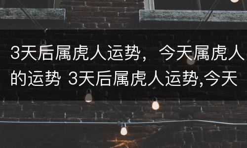 3天后属虎人运势，今天属虎人的运势 3天后属虎人运势,今天属虎人的运势