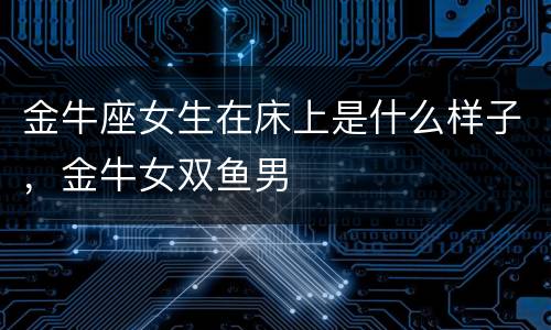 金牛座女生在床上是什么样子，金牛女双鱼男