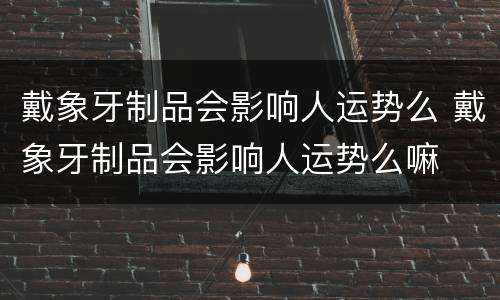 戴象牙制品会影响人运势么 戴象牙制品会影响人运势么嘛
