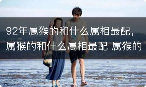 92年属猴的和什么属相最配，属猴的和什么属相最配 属猴的属相