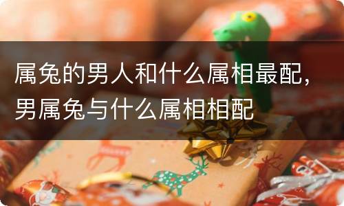属兔的男人和什么属相最配，男属兔与什么属相相配