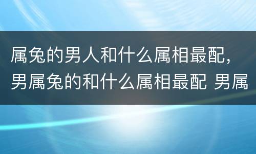 属兔的男人和什么属相最配，男属兔的和什么属相最配 男属兔的属