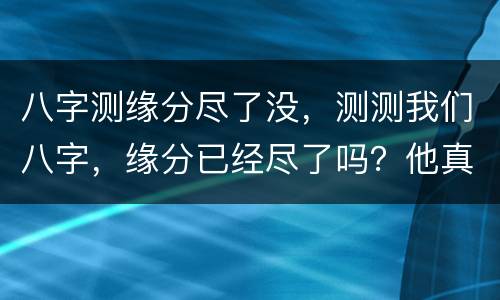 八字测缘分尽了没，测测我们八字，缘分已经尽了吗？他真的没爱过我吗？;l