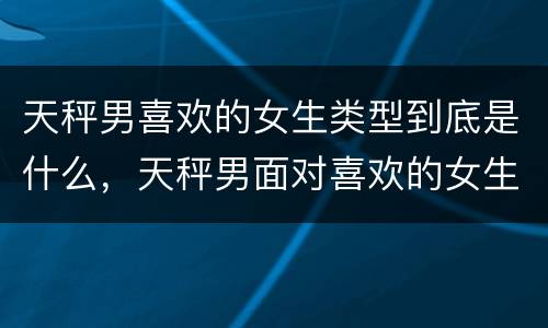 天秤男喜欢的女生类型到底是什么，天秤男面对喜欢的女生