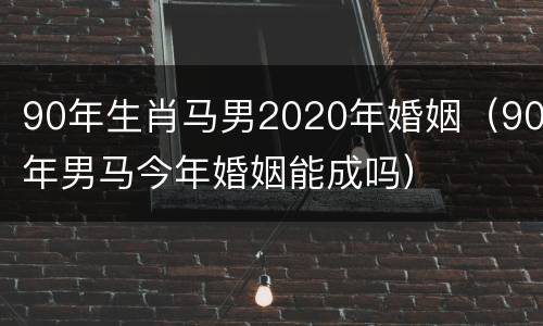 90年生肖马男2020年婚姻（90年男马今年婚姻能成吗）