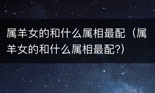 属羊女的和什么属相最配（属羊女的和什么属相最配?）