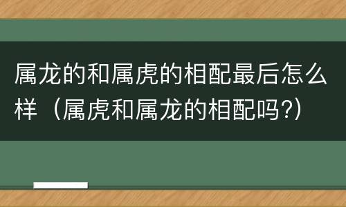 属龙的和属虎的相配最后怎么样（属虎和属龙的相配吗?）