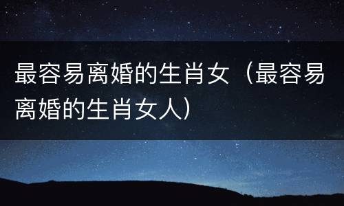 最容易离婚的生肖女（最容易离婚的生肖女人）