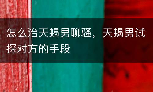 怎么治天蝎男聊骚，天蝎男试探对方的手段