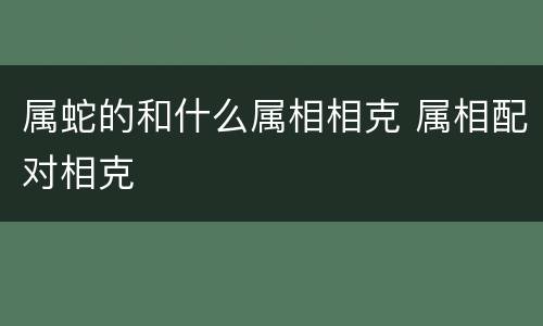 属蛇的和什么属相相克 属相配对相克
