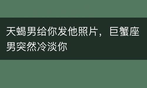 天蝎男给你发他照片，巨蟹座男突然冷淡你