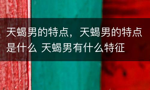 天蝎男的特点，天蝎男的特点是什么 天蝎男有什么特征
