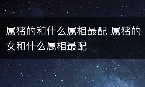 属猪的和什么属相最配 属猪的女和什么属相最配