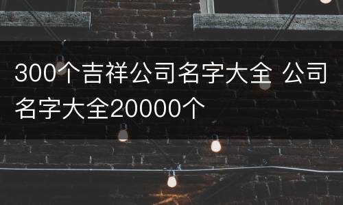 300个吉祥公司名字大全 公司名字大全20000个