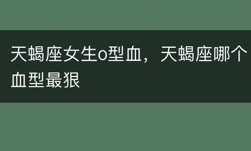 天蝎座女生o型血，天蝎座哪个血型最狠