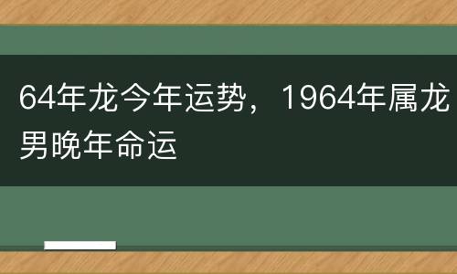 64年龙今年运势，1964年属龙男晚年命运