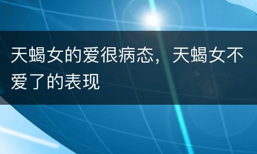 天蝎女的爱很病态，天蝎女不爱了的表现