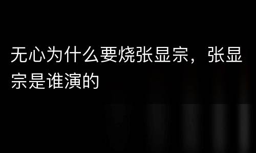 无心为什么要烧张显宗，张显宗是谁演的