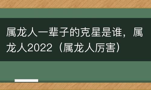 属龙人一辈子的克星是谁，属龙人2022（属龙人厉害）