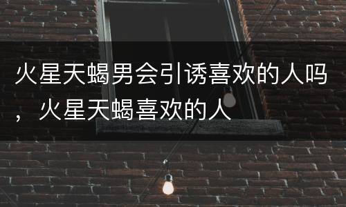 火星天蝎男会引诱喜欢的人吗，火星天蝎喜欢的人