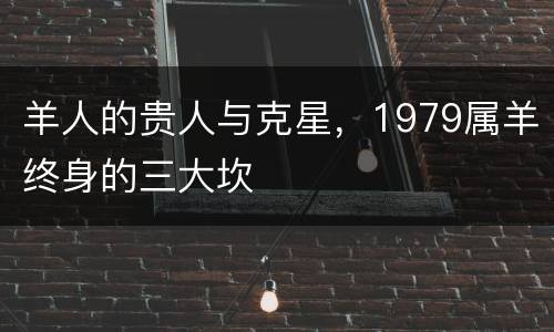 羊人的贵人与克星，1979属羊终身的三大坎