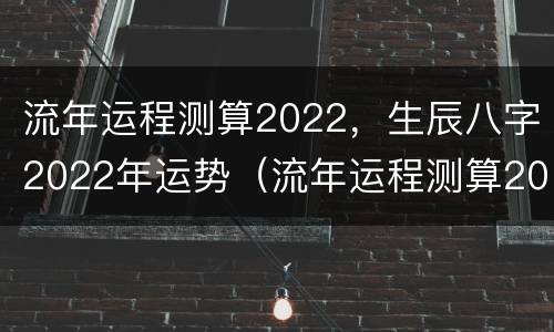 流年运程测算2022，生辰八字2022年运势（流年运程测算2021）