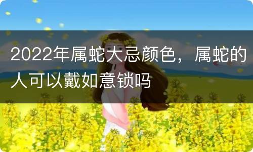 2022年属蛇大忌颜色，属蛇的人可以戴如意锁吗
