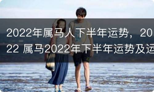 2022年属马人下半年运势，2022 属马2022年下半年运势及运程详解