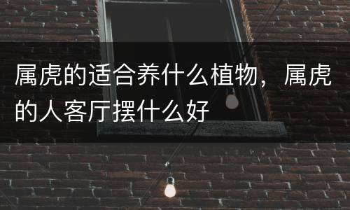 属虎的适合养什么植物，属虎的人客厅摆什么好