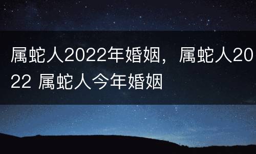 属蛇人2022年婚姻，属蛇人2022 属蛇人今年婚姻