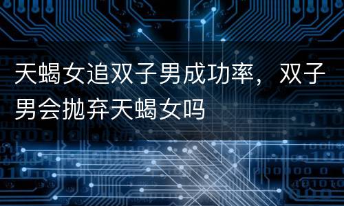 天蝎女追双子男成功率，双子男会抛弃天蝎女吗