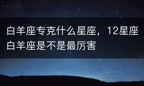 白羊座专克什么星座，12星座白羊座是不是最厉害