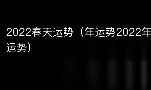 2022春天运势（年运势2022年运势）