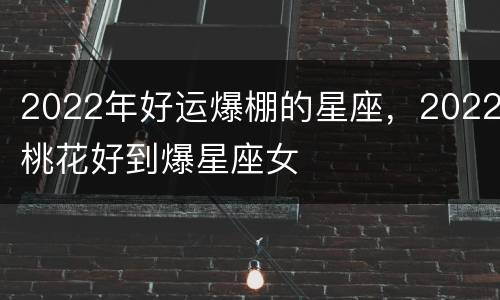 2022年好运爆棚的星座，2022桃花好到爆星座女