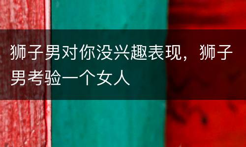 狮子男对你没兴趣表现，狮子男考验一个女人