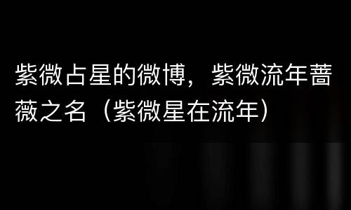 紫微占星的微博，紫微流年蔷薇之名（紫微星在流年）