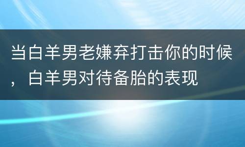 当白羊男老嫌弃打击你的时候，白羊男对待备胎的表现