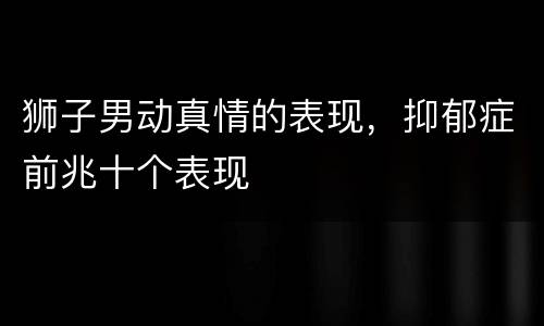 狮子男动真情的表现，抑郁症前兆十个表现