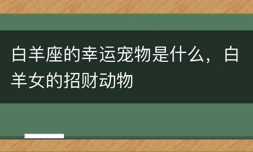 白羊座的幸运宠物是什么，白羊女的招财动物