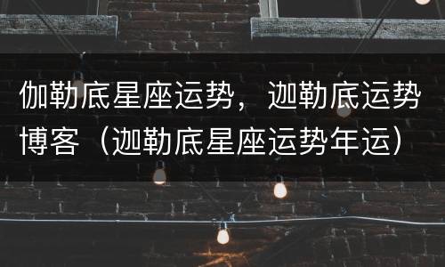 伽勒底星座运势，迦勒底运势博客（迦勒底星座运势年运）